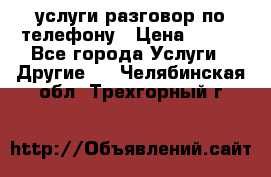 услуги разговор по телефону › Цена ­ 800 - Все города Услуги » Другие   . Челябинская обл.,Трехгорный г.